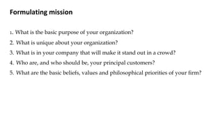 Formulating mission
1. What is the basic purpose of your organization?
2. What is unique about your organization?
3. What is in your company that will make it stand out in a crowd?
4. Who are, and who should be, your principal customers?
5. What are the basic beliefs, values and philosophical priorities of your firm?
 