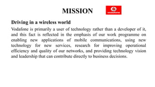 MISSION
Driving in a wireless world
Vodafone is primarily a user of technology rather than a developer of it,
and this fact is reflected in the emphasis of our work programme on
enabling new applications of mobile communications, using new
technology for new services, research for improving operational
efficiency and quality of our networks, and providing technology vision
and leadership that can contribute directly to business decisions.
 