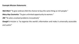Example Mission Statements
Wal-Mart "To give ordinary folk the chance to buy the same thing as rich people."
Mary Kay Cosmetics "To give unlimited opportunity to women."
3M "To solve unsolved problems innovatively"
Google's mission is “to organize the world's information and make it universally accessible
and useful.”
 