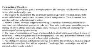 Formulation of Objectives
Formulation of objectives and goals is a complex process. The strategists should consider the four
factors while evolving objectives.
1) The forces in the environment: The government regulations, powerful consumer groups, trade
unions and influential suppliers exert enormous pressure on organization. The stakeholders, their
priorities and views influence objective setting.
2) Realities of firm’s resources and power relationship: Material and human resource are always
scarce and powerful dominant groups try to take upper hand and exercise power over other group in
framing objectives of their choice and allocate scarce resources in their favour. Internal power
relationship influences objective setting.
3) The values of top management: Values of enduring beliefs, about what is good or bad, desirable or
undesirable. The top management may have entrepreneurial value and a philanthropic value or social
responsibility value which in turn will influence their goal setting.
4) Past Strategies: Strategies and objectives followed in the recent past are likely to have deep impact
and radical deviation from them will not be possible. The changes from current objectives will be
marginal and incremental in nature.
 