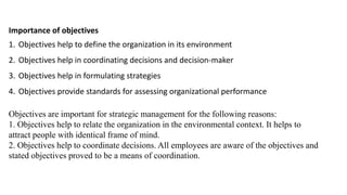 Importance of objectives
1. Objectives help to define the organization in its environment
2. Objectives help in coordinating decisions and decision-maker
3. Objectives help in formulating strategies
4. Objectives provide standards for assessing organizational performance
Objectives are important for strategic management for the following reasons:
1. Objectives help to relate the organization in the environmental context. It helps to
attract people with identical frame of mind.
2. Objectives help to coordinate decisions. All employees are aware of the objectives and
stated objectives proved to be a means of coordination.
 
