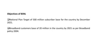 Objectives of BSNL
National Plan Target of 500 million subscriber base for the country by December
2021.
Broadband customers base of 20 million in the country by 2021 as per Broadband
policy 2004.
 