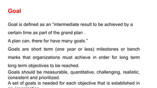 Goal
Goal is defined as an “intermediate result to be achieved by a
certain time as part of the grand plan .
A plan can, there for have many goals.”
Goals are short term (one year or less) milestones or bench
marks that organizations must achieve in order for long term
long term objectives to be reached.
Goals should be measurable, quantitative, challenging, realistic,
consistent and prioritized.
A set of goals is needed for each objective that is established in
 