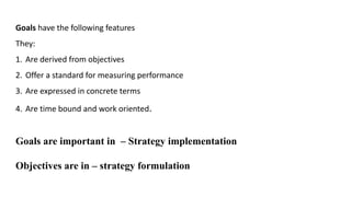 Goals have the following features
They:
1. Are derived from objectives
2. Offer a standard for measuring performance
3. Are expressed in concrete terms
4. Are time bound and work oriented.
Goals are important in – Strategy implementation
Objectives are in – strategy formulation
 