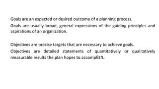 Goals are an expected or desired outcome of a planning process.
Goals are usually broad, general expressions of the guiding principles and
aspirations of an organization.
Objectives are precise targets that are necessary to achieve goals.
Objectives are detailed statements of quantitatively or qualitatively
measurable results the plan hopes to accomplish.
 