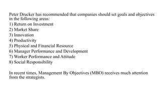 Peter Drucker has recommended that companies should set goals and objectives
in the following areas:
1) Return on Investment
2) Market Share
3) Innovation
4) Productivity
5) Physical and Financial Resource
6) Manager Performance and Development
7) Worker Performance and Attitude
8) Social Responsibility
In recent times, Management By Objectives (MBO) receives much attention
from the strategists.
 