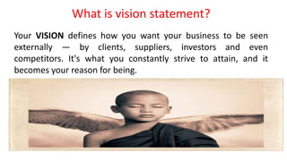 What is vision statement?
Your VISION defines how you want your business to be seen
externally — by clients, suppliers, investors and even
competitors. It's what you constantly strive to attain, and it
becomes your reason for being.
 