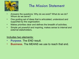The Mission Statement Answers the questions: Why do we exist? What do we do? Whom do we serve? One guiding set of ideas that is articulated, understood and supported by the organization. Makes priorities clear and defines the breadth of activities. Simple yet powerful and inspiring, makes sense to internal and external stakeholders. Includes two elements: Purpose . The END result. Business . The MEANS we use to reach that end. 