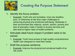 Creating the Purpose Statement Identify the focus problem. Example : Youth who are homeless, inner-city dwellers, poor, or otherwise at-risk face major challenges to achieving physical and emotional well-being. Obstacles in their environment like violence, racism, sexism, poverty and lack of education make it harder to access services and also lead to higher rates of health problems. Articulate ideal future impact if problem were to be solved. Example : Youth have access to high-quality comprehensive health care designed to meet their needs. Draft the purpose sentence. Example : Improve the physical and emotional health of at-risk youth. 