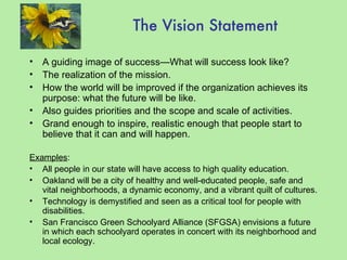 The Vision Statement A guiding image of success—What will success look like? The realization of the mission. How the world will be improved if the organization achieves its purpose: what the future will be like. Also guides priorities and the scope and scale of activities. Grand enough to inspire, realistic enough that people start to believe that it can and will happen. Examples : All people in our state will have access to high quality education. Oakland will be a city of healthy and well-educated people, safe and vital neighborhoods, a dynamic economy, and a vibrant quilt of cultures. Technology is demystified and seen as a critical tool for people with disabilities. San Francisco Green Schoolyard Alliance (SFGSA) envisions a future in which each schoolyard operates in concert with its neighborhood and local ecology. 