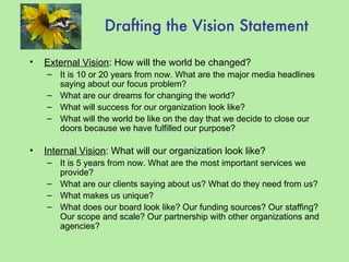 Drafting the Vision Statement External Vision : How will the world be changed? It is 10 or 20 years from now. What are the major media headlines saying about our focus problem? What are our dreams for changing the world? What will success for our organization look like? What will the world be like on the day that we decide to close our doors because we have fulfilled our purpose? Internal Vision : What will our organization look like? It is 5 years from now. What are the most important services we provide? What are our clients saying about us? What do they need from us? What makes us unique? What does our board look like? Our funding sources? Our staffing? Our scope and scale? Our partnership with other organizations and agencies? 