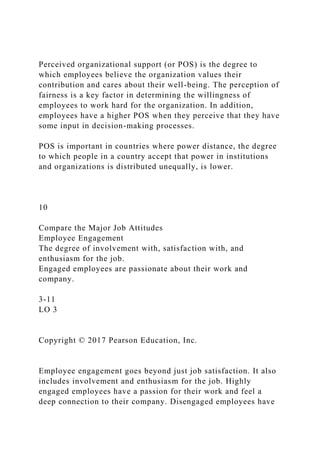 Perceived organizational support (or POS) is the degree to
which employees believe the organization values their
contribution and cares about their well-being. The perception of
fairness is a key factor in determining the willingness of
employees to work hard for the organization. In addition,
employees have a higher POS when they perceive that they have
some input in decision-making processes.
POS is important in countries where power distance, the degree
to which people in a country accept that power in institutions
and organizations is distributed unequally, is lower.
10
Compare the Major Job Attitudes
Employee Engagement
The degree of involvement with, satisfaction with, and
enthusiasm for the job.
Engaged employees are passionate about their work and
company.
3-11
LO 3
Copyright © 2017 Pearson Education, Inc.
Employee engagement goes beyond just job satisfaction. It also
includes involvement and enthusiasm for the job. Highly
engaged employees have a passion for their work and feel a
deep connection to their company. Disengaged employees have
 