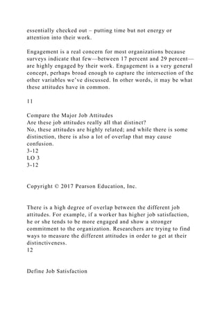 essentially checked out – putting time but not energy or
attention into their work.
Engagement is a real concern for most organizations because
surveys indicate that few—between 17 percent and 29 percent—
are highly engaged by their work. Engagement is a very general
concept, perhaps broad enough to capture the intersection of the
other variables we’ve discussed. In other words, it may be what
these attitudes have in common.
11
Compare the Major Job Attitudes
Are these job attitudes really all that distinct?
No, these attitudes are highly related; and while there is some
distinction, there is also a lot of overlap that may cause
confusion.
3-12
LO 3
3-12
Copyright © 2017 Pearson Education, Inc.
There is a high degree of overlap between the different job
attitudes. For example, if a worker has higher job satisfaction,
he or she tends to be more engaged and show a stronger
commitment to the organization. Researchers are trying to find
ways to measure the different attitudes in order to get at their
distinctiveness.
12
Define Job Satisfaction
 