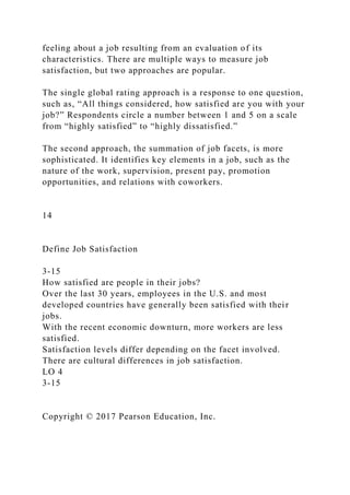 feeling about a job resulting from an evaluation of its
characteristics. There are multiple ways to measure job
satisfaction, but two approaches are popular.
The single global rating approach is a response to one question,
such as, “All things considered, how satisfied are you with your
job?” Respondents circle a number between 1 and 5 on a scale
from “highly satisfied” to “highly dissatisfied.”
The second approach, the summation of job facets, is more
sophisticated. It identifies key elements in a job, such as the
nature of the work, supervision, present pay, promotion
opportunities, and relations with coworkers.
14
Define Job Satisfaction
3-15
How satisfied are people in their jobs?
Over the last 30 years, employees in the U.S. and most
developed countries have generally been satisfied with their
jobs.
With the recent economic downturn, more workers are less
satisfied.
Satisfaction levels differ depending on the facet involved.
There are cultural differences in job satisfaction.
LO 4
3-15
Copyright © 2017 Pearson Education, Inc.
 