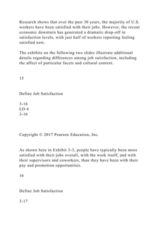 Research shows that over the past 30 years, the majority of U.S.
workers have been satisfied with their jobs. However, the recent
economic downturn has generated a dramatic drop-off in
satisfaction levels, with just half of workers reporting feeling
satisfied now.
The exhibits on the following two slides illustrate additional
details regarding differences among job satisfaction, including
the affect of particular facets and cultural context.
15
Define Job Satisfaction
3-16
LO 4
3-16
Copyright © 2017 Pearson Education, Inc.
As shown here in Exhibit 3-3, people have typically been more
satisfied with their jobs overall, with the work itself, and with
their supervisors and coworkers, than they have been with their
pay and promotion opportunities.
16
Define Job Satisfaction
3-17
 