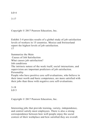 LO 4
3-17
Copyright © 2017 Pearson Education, Inc.
Exhibit 3-4 provides results of a global study of job satisfaction
levels of workers in 15 countries. Mexico and Switzerland
report the highest levels of job satisfaction.
17
Summarize the Main
Causes of Job Satisfaction
What causes job satisfaction?
Job conditions
The intrinsic nature of the work itself, social interactions, and
supervision are important predictors of job satisfaction.
Personality
People who have positive core self-evaluations, who believe in
their inner worth and basic competence, are more satisfied with
their jobs than those with negative core self-evaluations.
3-18
LO 5
Copyright © 2017 Pearson Education, Inc.
Interesting jobs that provide training, variety, independence,
and control satisfy most employees. There is also a strong
correspondence between how well people enjoy the social
context of their workplace and how satisfied they are overall.
 