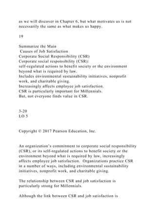 as we will discover in Chapter 6, but what motivates us is not
necessarily the same as what makes us happy.
19
Summarize the Main
Causes of Job Satisfaction
Corporate Social Responsibility (CSR)
Corporate social responsibility (CSR):
self-regulated actions to benefit society or the environment
beyond what is required by law.
Includes environmental sustainability initiatives, nonprofit
work, and charitable giving.
Increasingly affects employee job satisfaction.
CSR is particularly important for Millennials.
But, not everyone finds value in CSR.
3-20
LO 5
Copyright © 2017 Pearson Education, Inc.
An organization’s commitment to corporate social responsibility
(CSR), or its self-regulated actions to benefit society or the
environment beyond what is required by law, increasingly
affects employee job satisfaction. Organizations practice CSR
in a number of ways, including environmental sustainability
initiatives, nonprofit work, and charitable giving.
The relationship between CSR and job satisfaction is
particularly strong for Millennials.
Although the link between CSR and job satisfaction is
 