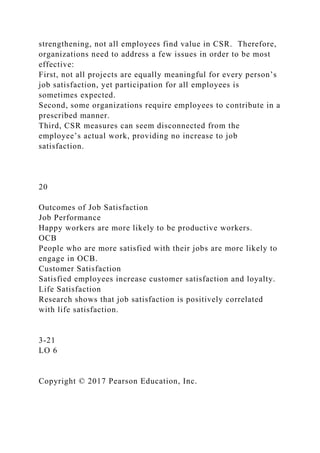 strengthening, not all employees find value in CSR. Therefore,
organizations need to address a few issues in order to be most
effective:
First, not all projects are equally meaningful for every person’s
job satisfaction, yet participation for all employees is
sometimes expected.
Second, some organizations require employees to contribute in a
prescribed manner.
Third, CSR measures can seem disconnected from the
employee’s actual work, providing no increase to job
satisfaction.
20
Outcomes of Job Satisfaction
Job Performance
Happy workers are more likely to be productive workers.
OCB
People who are more satisfied with their jobs are more likely to
engage in OCB.
Customer Satisfaction
Satisfied employees increase customer satisfaction and loyalty.
Life Satisfaction
Research shows that job satisfaction is positively correlated
with life satisfaction.
3-21
LO 6
Copyright © 2017 Pearson Education, Inc.
 