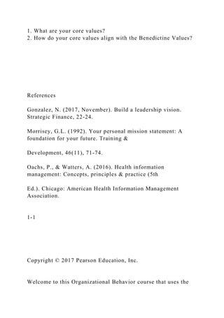 1. What are your core values?
2. How do your core values align with the Benedictine Values?
References
Gonzalez, N. (2017, November). Build a leadership vision.
Strategic Finance, 22-24.
Morrisey, G.L. (1992). Your personal mission statement: A
foundation for your future. Training &
Development, 46(11), 71-74.
Oachs, P., & Watters, A. (2016). Health information
management: Concepts, principles & practice (5th
Ed.). Chicago: American Health Information Management
Association.
1-1
Copyright © 2017 Pearson Education, Inc.
Welcome to this Organizational Behavior course that uses the
 