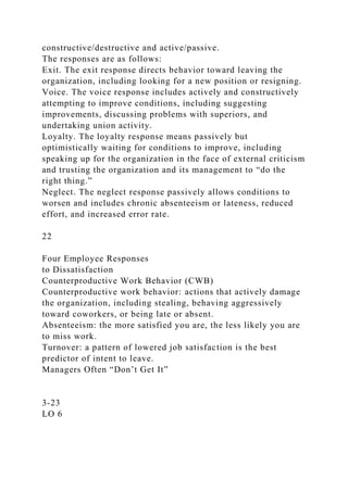 constructive/destructive and active/passive.
The responses are as follows:
Exit. The exit response directs behavior toward leaving the
organization, including looking for a new position or resigning.
Voice. The voice response includes actively and constructively
attempting to improve conditions, including suggesting
improvements, discussing problems with superiors, and
undertaking union activity.
Loyalty. The loyalty response means passively but
optimistically waiting for conditions to improve, including
speaking up for the organization in the face of external criticism
and trusting the organization and its management to “do the
right thing.”
Neglect. The neglect response passively allows conditions to
worsen and includes chronic absenteeism or lateness, reduced
effort, and increased error rate.
22
Four Employee Responses
to Dissatisfaction
Counterproductive Work Behavior (CWB)
Counterproductive work behavior: actions that actively damage
the organization, including stealing, behaving aggressively
toward coworkers, or being late or absent.
Absenteeism: the more satisfied you are, the less likely you are
to miss work.
Turnover: a pattern of lowered job satisfaction is the best
predictor of intent to leave.
Managers Often “Don’t Get It”
3-23
LO 6
 
