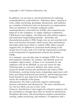 Copyright © 2017 Pearson Education, Inc.
In addition, we can look at job dissatisfaction by exploring
counterproductive work behavior. Substance abuse, stealing at
work, undue socializing, gossiping, absenteeism, and tardiness
are examples of behaviors that are destructive to organizations.
They are indicators of a broader syndrome called
counterproductive work behavior (CWB), also termed deviant
behavior in the workplace, or simply employee withdrawal.
CWB doesn’t just happen—the behaviors often follow negative
and sometimes longstanding attitudes. Generally, job
dissatisfaction predicts CWB. People who are not satisfied with
their work become frustrated, which lowers their performance
and makes them more likely to commit CWB. Other research
suggests that, in addition to vocational misfit (being in the
wrong line of work), lack of fit with the organization (working
in the wrong kind of organizational culture) also predicts
CWBs.
As a manager, you can take steps to mitigate CWB. You can
poll employee attitudes, for instance, and identify areas for
workplace improvement. If there is no vocational fit, the
employee will not be fulfilled, so you can screen for that.
Tailoring tasks so a person’s abilities and values can be
exercised should increase job satisfaction and reduce CWB.
Furthermore, creating strong teams, integrating supervisors with
them, providing formalized team policies, and introducing team-
based incentives may help lower the CWB “contagion” that
lowers the standards of the group.
Absenteeism: We find a consistent negative relationship
between satisfaction and absenteeism. The more satisfied you
are, the less likely you are to miss work.
Turnover: Satisfaction is also negatively related to turnover, but
the correlation is stronger than what we found for absenteeism.
Workplace Deviance: Job dissatisfaction predicts unionization,
stealing, undue socializing, and tardiness. If employees don’t
 