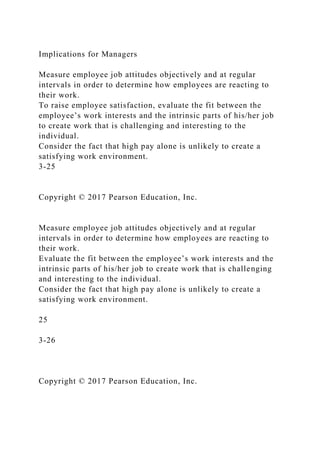 Implications for Managers
Measure employee job attitudes objectively and at regular
intervals in order to determine how employees are reacting to
their work.
To raise employee satisfaction, evaluate the fit between the
employee’s work interests and the intrinsic parts of his/her job
to create work that is challenging and interesting to the
individual.
Consider the fact that high pay alone is unlikely to create a
satisfying work environment.
3-25
Copyright © 2017 Pearson Education, Inc.
Measure employee job attitudes objectively and at regular
intervals in order to determine how employees are reacting to
their work.
Evaluate the fit between the employee’s work interests and the
intrinsic parts of his/her job to create work that is challenging
and interesting to the individual.
Consider the fact that high pay alone is unlikely to create a
satisfying work environment.
25
3-26
Copyright © 2017 Pearson Education, Inc.
 