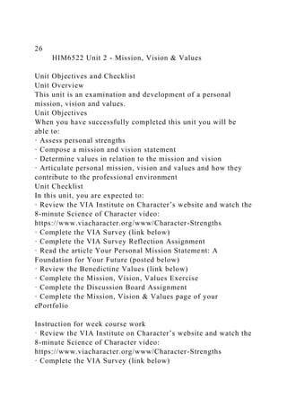 26
HIM6522 Unit 2 - Mission, Vision & Values
Unit Objectives and Checklist
Unit Overview
This unit is an examination and development of a personal
mission, vision and values.
Unit Objectives
When you have successfully completed this unit you will be
able to:
· Assess personal strengths
· Compose a mission and vision statement
· Determine values in relation to the mission and vision
· Articulate personal mission, vision and values and how they
contribute to the professional environment
Unit Checklist
In this unit, you are expected to:
· Review the VIA Institute on Character’s website and watch the
8-minute Science of Character video:
https://www.viacharacter.org/www/Character-Strengths
· Complete the VIA Survey (link below)
· Complete the VIA Survey Reflection Assignment
· Read the article Your Personal Mission Statement: A
Foundation for Your Future (posted below)
· Review the Benedictine Values (link below)
· Complete the Mission, Vision, Values Exercise
· Complete the Discussion Board Assignment
· Complete the Mission, Vision & Values page of your
ePortfolio
Instruction for week course work
· Review the VIA Institute on Character’s website and watch the
8-minute Science of Character video:
https://www.viacharacter.org/www/Character-Strengths
· Complete the VIA Survey (link below)
 