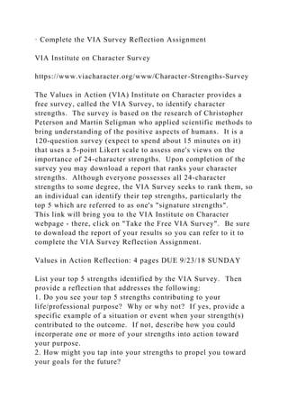 · Complete the VIA Survey Reflection Assignment
VIA Institute on Character Survey
https://www.viacharacter.org/www/Character-Strengths-Survey
The Values in Action (VIA) Institute on Character provides a
free survey, called the VIA Survey, to identify character
strengths. The survey is based on the research of Christopher
Peterson and Martin Seligman who applied scientific methods to
bring understanding of the positive aspects of humans. It is a
120-question survey (expect to spend about 15 minutes on it)
that uses a 5-point Likert scale to assess one's views on the
importance of 24-character strengths. Upon completion of the
survey you may download a report that ranks your character
strengths. Although everyone possesses all 24-character
strengths to some degree, the VIA Survey seeks to rank them, so
an individual can identify their top strengths, particularly the
top 5 which are referred to as one's "signature strengths".
This link will bring you to the VIA Institute on Character
webpage - there, click on "Take the Free VIA Survey". Be sure
to download the report of your results so you can refer to it to
complete the VIA Survey Reflection Assignment.
Values in Action Reflection: 4 pages DUE 9/23/18 SUNDAY
List your top 5 strengths identified by the VIA Survey. Then
provide a reflection that addresses the following:
1. Do you see your top 5 strengths contributing to your
life/professional purpose? Why or why not? If yes, provide a
specific example of a situation or event when your strength(s)
contributed to the outcome. If not, describe how you could
incorporate one or more of your strengths into action toward
your purpose.
2. How might you tap into your strengths to propel you toward
your goals for the future?
 