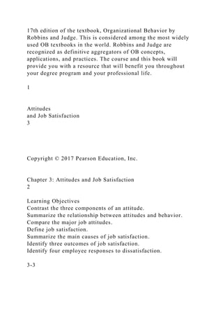 17th edition of the textbook, Organizational Behavior by
Robbins and Judge. This is considered among the most widely
used OB textbooks in the world. Robbins and Judge are
recognized as definitive aggregators of OB concepts,
applications, and practices. The course and this book will
provide you with a resource that will benefit you throughout
your degree program and your professional life.
1
Attitudes
and Job Satisfaction
3
Copyright © 2017 Pearson Education, Inc.
Chapter 3: Attitudes and Job Satisfaction
2
Learning Objectives
Contrast the three components of an attitude.
Summarize the relationship between attitudes and behavior.
Compare the major job attitudes.
Define job satisfaction.
Summarize the main causes of job satisfaction.
Identify three outcomes of job satisfaction.
Identify four employee responses to dissatisfaction.
3-3
 