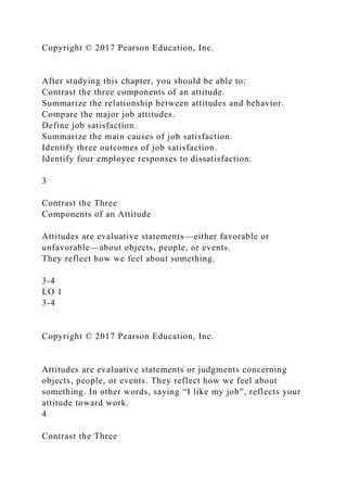 Copyright © 2017 Pearson Education, Inc.
After studying this chapter, you should be able to:
Contrast the three components of an attitude.
Summarize the relationship between attitudes and behavior.
Compare the major job attitudes.
Define job satisfaction.
Summarize the main causes of job satisfaction.
Identify three outcomes of job satisfaction.
Identify four employee responses to dissatisfaction.
3
Contrast the Three
Components of an Attitude
Attitudes are evaluative statements—either favorable or
unfavorable—about objects, people, or events.
They reflect how we feel about something.
3-4
LO 1
3-4
Copyright © 2017 Pearson Education, Inc.
Attitudes are evaluative statements or judgments concerning
objects, people, or events. They reflect how we feel about
something. In other words, saying “I like my job”, reflects your
attitude toward work.
4
Contrast the Three
 