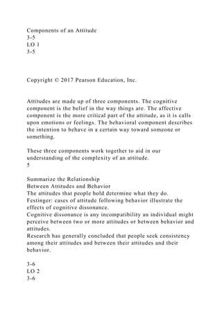 Components of an Attitude
3-5
LO 1
3-5
Copyright © 2017 Pearson Education, Inc.
Attitudes are made up of three components. The cognitive
component is the belief in the way things are. The affective
component is the more critical part of the attitude, as it is calls
upon emotions or feelings. The behavioral component describes
the intention to behave in a certain way toward someone or
something.
These three components work together to aid in our
understanding of the complexity of an attitude.
5
Summarize the Relationship
Between Attitudes and Behavior
The attitudes that people hold determine what they do.
Festinger: cases of attitude following behavior illustrate the
effects of cognitive dissonance.
Cognitive dissonance is any incompatibility an individual might
perceive between two or more attitudes or between behavior and
attitudes.
Research has generally concluded that people seek consistency
among their attitudes and between their attitudes and their
behavior.
3-6
LO 2
3-6
 