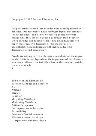 Copyright © 2017 Pearson Education, Inc.
Early research assumed that attitudes were causally related to
behavior. One researcher, Leon Festinger argued that attitudes
follow behavior. Sometimes we observe people who will
change what they say so it doesn’t contradict their behavior.
When attitudes and behaviors don’t line up, individuals will
experience cognitive dissonance. This incongruity is
uncomfortable and individuals will seek to reduce the
dissonance to find consistency.
People are willing to live with some discomfort, but the degree
to which this is true depends on the importance of the elements,
how much influence the individual has on the situation, and the
rewards available.
6
Summarize the Relationship
Between Attitudes and Behavior
3-7
Attitude
predicts
Behavior
Mitigating Variables
Moderating Variables:
Attitude’s importance
Correspondence to behavior
Accessibility
Presence of social pressures
Whether a person has direct
experience with the attitude
 