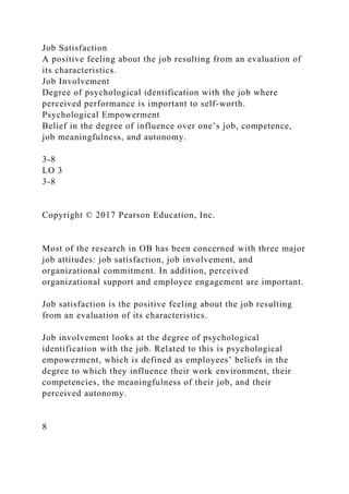 Job Satisfaction
A positive feeling about the job resulting from an evaluation of
its characteristics.
Job Involvement
Degree of psychological identification with the job where
perceived performance is important to self-worth.
Psychological Empowerment
Belief in the degree of influence over one’s job, competence,
job meaningfulness, and autonomy.
3-8
LO 3
3-8
Copyright © 2017 Pearson Education, Inc.
Most of the research in OB has been concerned with three major
job attitudes: job satisfaction, job involvement, and
organizational commitment. In addition, perceived
organizational support and employee engagement are important.
Job satisfaction is the positive feeling about the job resulting
from an evaluation of its characteristics.
Job involvement looks at the degree of psychological
identification with the job. Related to this is psychological
empowerment, which is defined as employees’ beliefs in the
degree to which they influence their work environment, their
competencies, the meaningfulness of their job, and their
perceived autonomy.
8
 