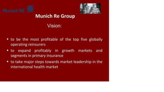 Munich Re Group
Vision:
• to be the most profitable of the top five globally
operating reinsurers
• to expand profitably in growth markets and
segments in primary insurance
• to take major steps towards market leadership in the
international health market
 