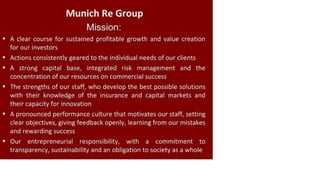 Munich Re Group
Mission:
• A clear course for sustained profitable growth and value creation
for our investors
• Actions consistently geared to the individual needs of our clients
• A strong capital base, integrated risk management and the
concentration of our resources on commercial success
• The strengths of our staff, who develop the best possible solutions
with their knowledge of the insurance and capital markets and
their capacity for innovation
• A pronounced performance culture that motivates our staff, setting
clear objectives, giving feedback openly, learning from our mistakes
and rewarding success
• Our entrepreneurial responsibility, with a commitment to
transparency, sustainability and an obligation to society as a whole
 