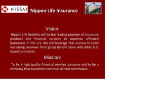 Nippon Life Insurance
Vision:
Nippon Life Benefits will be the leading provider of insurance
products and financial services to Japanese affiliated
businesses in the U.S. We will leverage that success to build
increasing revenues from group benefit plans with other U.S.
based businesses.
Mission:
To be a high quality financial services company and to be a
company that customers continue to trust and choose.
 