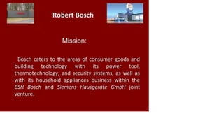 Mission:
Bosch caters to the areas of consumer goods and
building technology with its power tool,
thermotechnology, and security systems, as well as
with its household appliances business within the
BSH Bosch and Siemens Hausgeräte GmbH joint
venture.
 