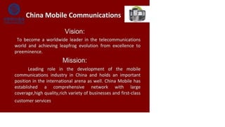 China Mobile Communications ■WF
Vision:
To become a worldwide leader in the telecommunications
world and achieving leapfrog evolution from excellence to
preeminence.
Mission:
Leading role in the development of the mobile
communications industry in China and holds an important
position in the international arena as well. China Mobile has
established a comprehensive network with large
coverage,high quality,rich variety of businesses and first-class
customer services
 