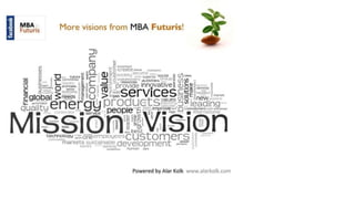 MBA
Futuris More visions from MBA Futuris!
5
t , £ nvrstment
c o create
social « ( /) a ~
... ( ..... utllvltlei, ; (/)£
provide innovative! ( D o L ^ o
servic6s e ™ «
values C
T
)o new
Cfl
(D
(/)
(/)
r ä i - c..'w
nrr^r«K
t i—
* O ’ • r; -
n7,niituenerciuPrOdUGtS?
a
:^Da leading
Q U d L U ^ ' * i x—
* i 2~~J n o n n l o -C im prove ■
* O c “ n rn ,tm e T ,t!'-i , j ’~™mm
,I T O r a t e * * * - £ p t r u p i c ■ internal
MissionilVision
technology ^ g ^ c m p lo y e e s C U S t O m e r S 5
marke^.^sta"2Kdevelopment I
cm «»» human cwr
Powered by Alar Kolk www.alarkolk.com
 