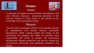 Sinopec
Vision:
To become the largest chemical fertilizer manufacturer and
mast effective resources processing enterprise in the
chemical industry in China, which is also geared up for
competing in the international market.
Mission:
Over the years, the Sinopec adheres to the scientific concept
of development, and actively explores sustainable
development. While creating wealth and energy to the
community, the company also fulfills its corporate social
responsibility and strives to achieve the harmonious
development between production and security, energy and
environment, enterprises and employees, enterprise and
society.
 