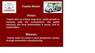 TOYOTA
Toyota Motor
Vision:
Toyota aims to achieve long-term, stable growth in
harmony with the environment, the global
economy, the local communities it serves, and its
stakeholders.
Mission:
Toyota seeks to create a more prosperous society
through automotive manufacturing.
 
