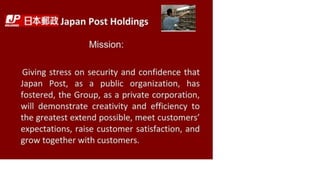 IRP Japan Post Holdings
Mission:
Giving stress on security and confidence that
Japan Post, as a public organization, has
fostered, the Group, as a private corporation,
will demonstrate creativity and efficiency to
the greatest extend possible, meet customers'
expectations, raise customer satisfaction, and
grow together with customers.
 
