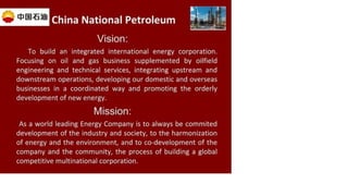China National Petroleum
Vision:
To build an integrated international energy corporation.
Focusing on oil and gas business supplemented by oilfield
engineering and technical services, integrating upstream and
downstream operations, developing our domestic and overseas
businesses in a coordinated way and promoting the orderly
development of new energy.
Mission:
As a world leading Energy Company is to always be commited
development of the industry and society, to the harmonization
of energy and the environment, and to co-development of the
company and the community, the process of building a global
competitive multinational corporation.
 