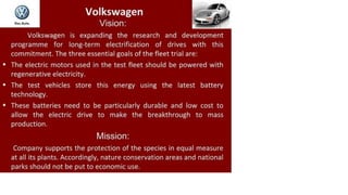 Do« Auto.
Volkswagen
Vision:
Volkswagen is expanding the research and development
programme for long-term electrification of drives with this
commitment. The three essential goals of the fleet trial are:
The electric motors used in the test fleet should be powered with
regenerative electricity.
The test vehicles store this energy using the latest battery
technology.
These batteries need to be particularly durable and low cost to
allow the electric drive to make the breakthrough to mass
production.
Mission:
Company supports the protection of the species in equal measure
at all its plants. Accordingly, nature conservation areas and national
parks should not be put to economic use.
 