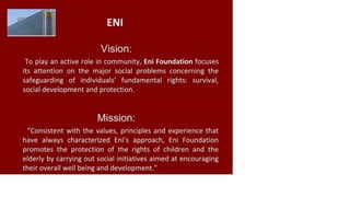 ENI
Vision:
To play an active role in community, Eni Foundation focuses
its attention on the major social problems concerning the
safeguarding of individuals' fundamental rights: survival,
social development and protection.
Mission:
"Consistent with the values, principles and experience that
have always characterized Eni's approach, Eni Foundation
promotes the protection of the rights of children and the
elderly by carrying out social initiatives aimed at encouraging
their overall well being and development."
 