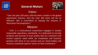 Vision:
"Over the past 100 years, GM has been a leader in the global
automotive industry. And the next 100 years will be no
different. GM is committed to leading the industry in
alternative fuel propulsion."
Mission:
"G.M. is a multinational corporation engaged in socially
responsible operations, worldwide. It is dedicated to provide
products and services of such quality that our customers will
receive superior value while our employees and business
partners will share in our success and our stock-holders will
receive a sustained superior return on their investment."
 