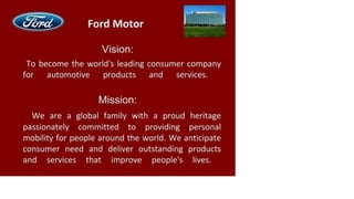 Ford Motor
Vision:
To become the world's leading consumer company
for automotive products and services.
Mission:
We are a global family with a proud heritage
passionately committed to providing personal
mobility for people around the world. We anticipate
consumer need and deliver outstanding products
and services that improve people's lives.
 