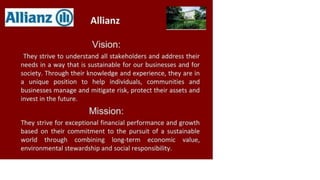 Allianz C
ili Allianz
Vision:
They strive to understand all stakeholders and address their
needs in a way that is sustainable for our businesses and for
society. Through their knowledge and experience, they are in
a unique position to help individuals, communities and
businesses manage and mitigate risk, protect their assets and
invest in the future.
Mission:
They strive for exceptional financial performance and growth
based on their commitment to the pursuit of a sustainable
world through combining long-term economic value,
environmental stewardship and social responsibility.
 