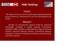 HSBC Holdings
Vision:
"We aspire to be one of the world's great specialist banking
groups, driven by commitment to our core philosophies and
values"
Mission:
Through an international network linked by advanced
technology, including a rapidly growing e-commerce
capability, HSBC provides a comprehensive range of financial
services: personal financial services; commercial banking;
corporate, investment banking and markets; private banking;
and other activities.
 