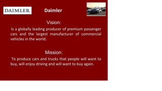 DAIMLER Daimler
Vision:
Is a globally leading producer of premium passenger
cars and the largest manufacturer of commercial
vehicles in the world.
Mission:
To produce cars and trucks that people will want to
buy, will enjoy driving and will want to buy again.
 